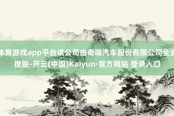 体育游戏app平台该公司由奇瑞汽车股份有限公司全资捏股-开云(中国)Kaiyun·官方网站 登录入口