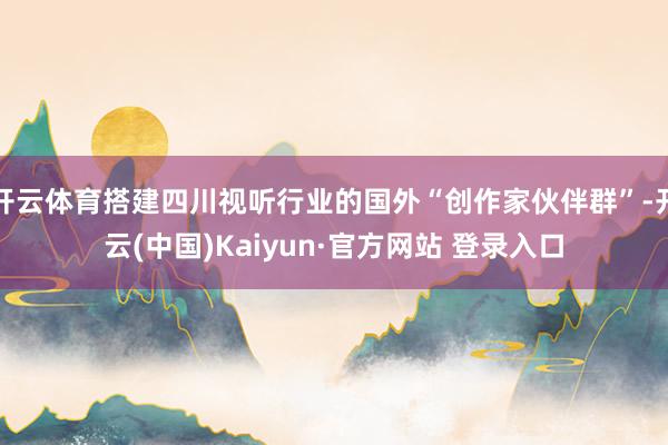 开云体育搭建四川视听行业的国外“创作家伙伴群”-开云(中国)Kaiyun·官方网站 登录入口