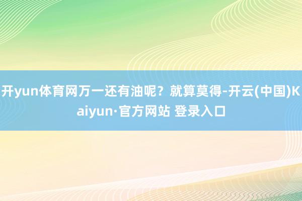 开yun体育网万一还有油呢?就算莫得-开云(中国)Kaiyun·官方网站 登录入口
