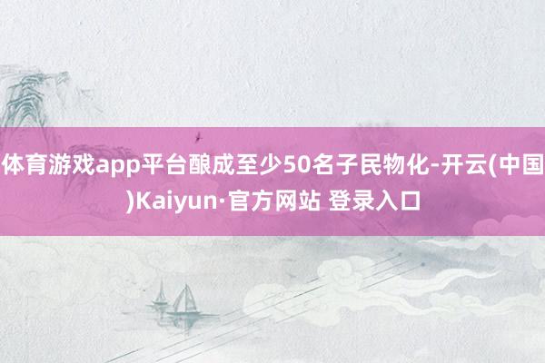 体育游戏app平台酿成至少50名子民物化-开云(中国)Kaiyun·官方网站 登录入口