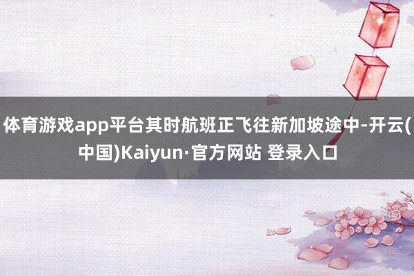 体育游戏app平台其时航班正飞往新加坡途中-开云(中国)Kaiyun·官方网站 登录入口