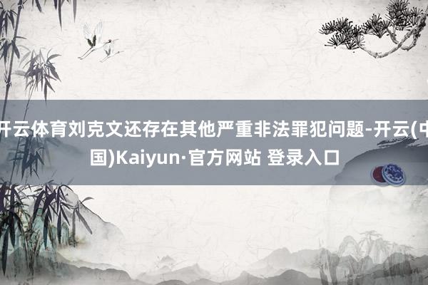 开云体育刘克文还存在其他严重非法罪犯问题-开云(中国)Kaiyun·官方网站 登录入口