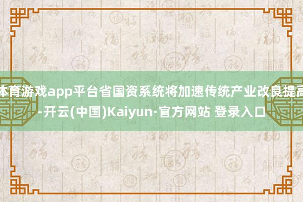 体育游戏app平台省国资系统将加速传统产业改良提高-开云(中国)Kaiyun·官方网站 登录入口