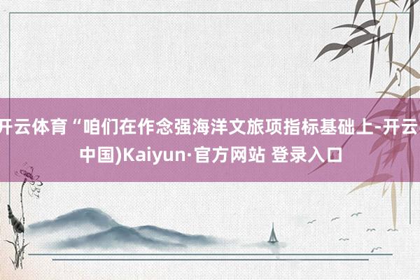 开云体育“咱们在作念强海洋文旅项指标基础上-开云(中国)Kaiyun·官方网站 登录入口