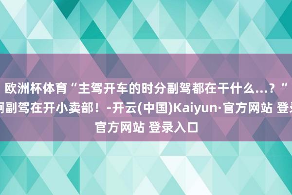 欧洲杯体育“主驾开车的时分副驾都在干什么...？”啊啊啊副驾在开小卖部！-开云(中国)Kaiyun·官方网站 登录入口