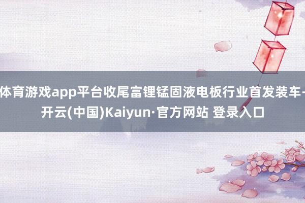 体育游戏app平台收尾富锂锰固液电板行业首发装车-开云(中国)Kaiyun·官方网站 登录入口