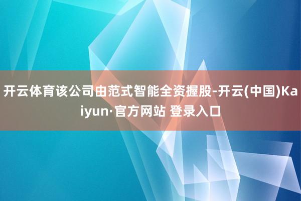 开云体育该公司由范式智能全资握股-开云(中国)Kaiyun·官方网站 登录入口