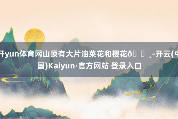 开yun体育网山顶有大片油菜花和樱花🌸-开云(中国)Kaiyun·官方网站 登录入口