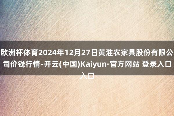 欧洲杯体育2024年12月27日黄淮农家具股份有限公司价钱行情-开云(中国)Kaiyun·官方网站 登录入口