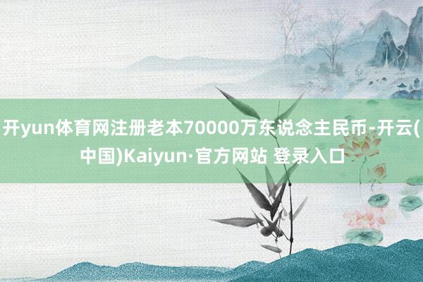 开yun体育网注册老本70000万东说念主民币-开云(中国)Kaiyun·官方网站 登录入口