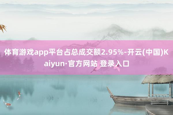 体育游戏app平台占总成交额2.95%-开云(中国)Kaiyun·官方网站 登录入口