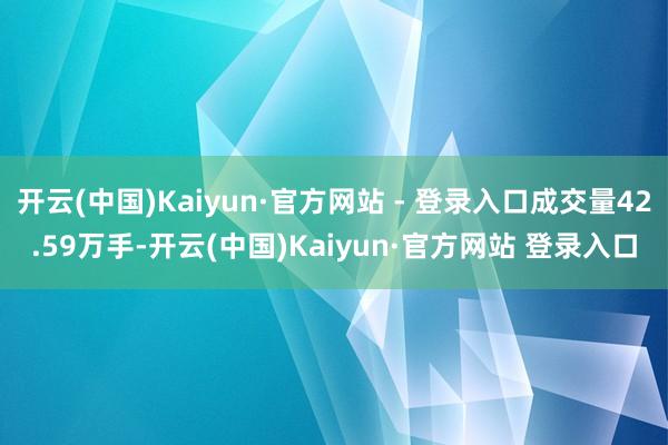 开云(中国)Kaiyun·官方网站 - 登录入口成交量42.59万手-开云(中国)Kaiyun·官方网站 登录入口