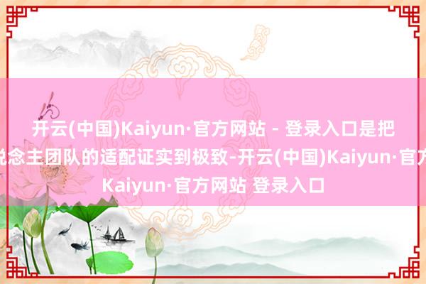 开云(中国)Kaiyun·官方网站 - 登录入口是把低内讧、淡东说念主团队的适配证实到极致-开云(中国)Kaiyun·官方网站 登录入口