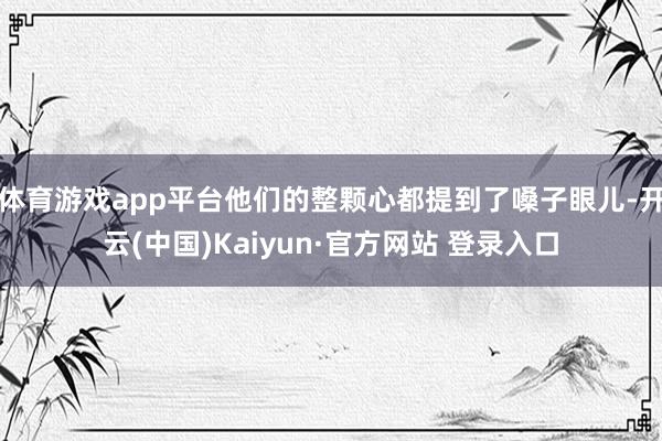 体育游戏app平台他们的整颗心都提到了嗓子眼儿-开云(中国)Kaiyun·官方网站 登录入口