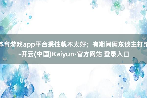 体育游戏app平台秉性就不太好；有期间俩东谈主打架-开云(中国)Kaiyun·官方网站 登录入口