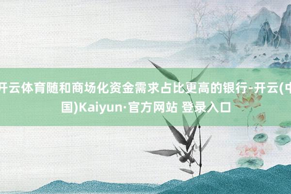 开云体育随和商场化资金需求占比更高的银行-开云(中国)Kaiyun·官方网站 登录入口