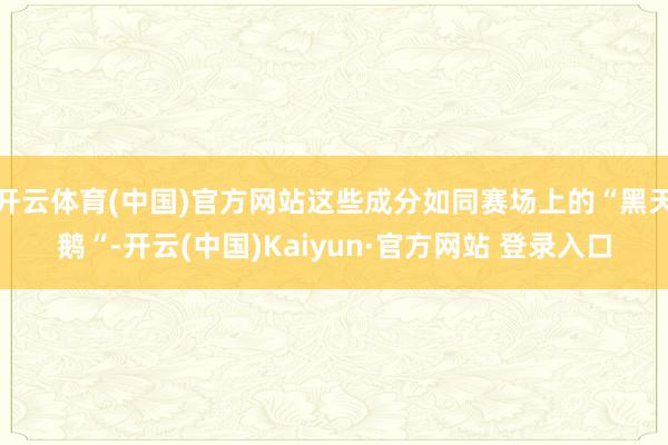 开云体育(中国)官方网站这些成分如同赛场上的“黑天鹅“-开云(中国)Kaiyun·官方网站 登录入口