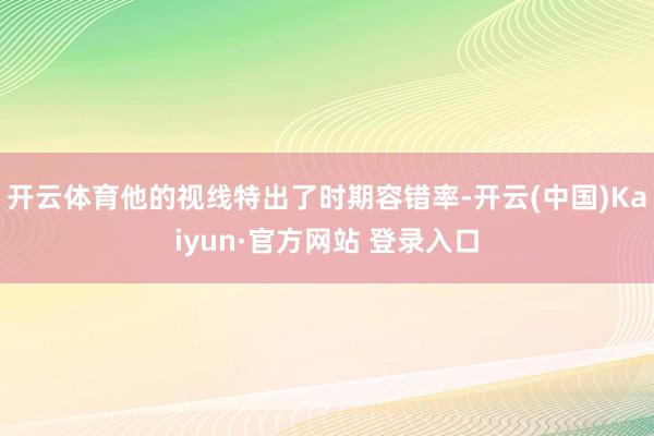 开云体育他的视线特出了时期容错率-开云(中国)Kaiyun·官方网站 登录入口