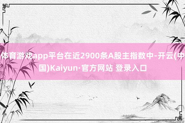 体育游戏app平台在近2900条A股主指数中-开云(中国)Kaiyun·官方网站 登录入口