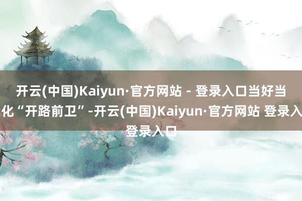 开云(中国)Kaiyun·官方网站 - 登录入口当好当代化“开路前卫”-开云(中国)Kaiyun·官方网站 登录入口