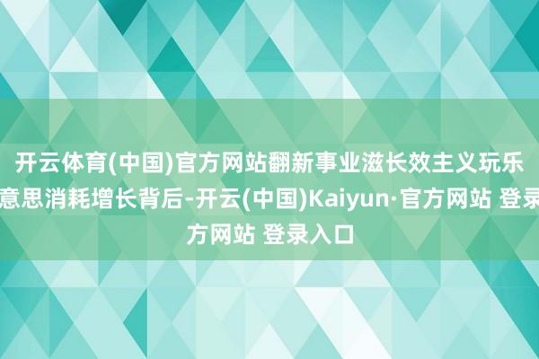 开云体育(中国)官方网站翻新事业滋长效主义　　玩乐变好意思消耗增长背后-开云(中国)Kaiyun·官方网站 登录入口