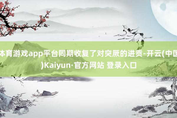体育游戏app平台同期收复了对突厥的进贡-开云(中国)Kaiyun·官方网站 登录入口