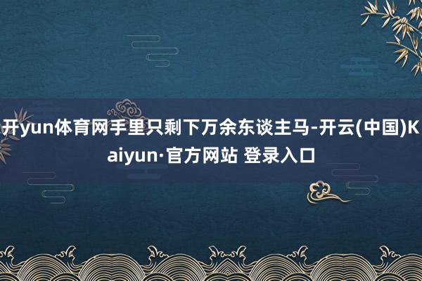 开yun体育网手里只剩下万余东谈主马-开云(中国)Kaiyun·官方网站 登录入口