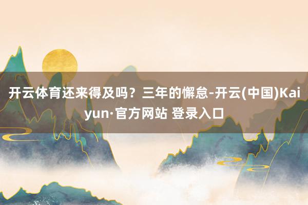 开云体育还来得及吗？三年的懈怠-开云(中国)Kaiyun·官方网站 登录入口