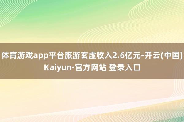 体育游戏app平台旅游玄虚收入2.6亿元-开云(中国)Kaiyun·官方网站 登录入口