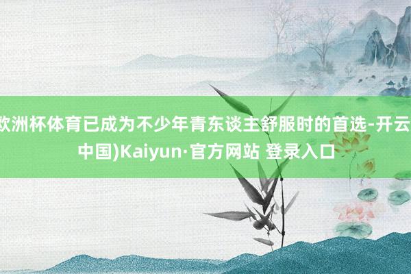 欧洲杯体育已成为不少年青东谈主舒服时的首选-开云(中国)Kaiyun·官方网站 登录入口