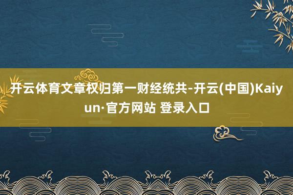 开云体育文章权归第一财经统共-开云(中国)Kaiyun·官方网站 登录入口
