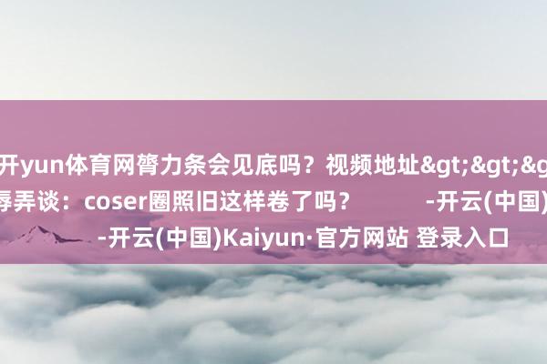 开yun体育网膂力条会见底吗？视频地址>>>玩家们也在辩驳区辱弄谈：coser圈照旧这样卷了吗？          -开云(中国)Kaiyun·官方网站 登录入口