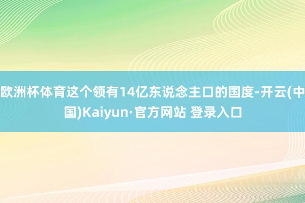 欧洲杯体育这个领有14亿东说念主口的国度-开云(中国)Kaiyun·官方网站 登录入口