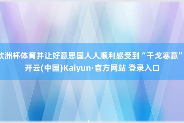 欧洲杯体育并让好意思国人人顺利感受到“干戈寒意”-开云(中国)Kaiyun·官方网站 登录入口