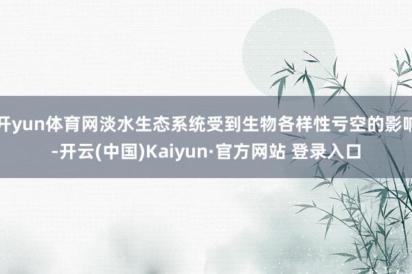 开yun体育网淡水生态系统受到生物各样性亏空的影响-开云(中国)Kaiyun·官方网站 登录入口