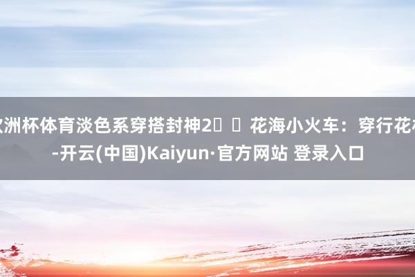 欧洲杯体育淡色系穿搭封神2️⃣花海小火车:穿行花林-开云(中国)Kaiyun·官方网站 登录入口