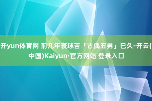 开yun体育网 前几年寰球苦「古偶丑男」已久-开云(中国)Kaiyun·官方网站 登录入口