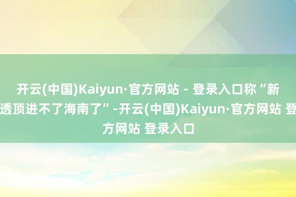 开云(中国)Kaiyun·官方网站 - 登录入口称“新动力车透顶进不了海南了”-开云(中国)Kaiyun·官方网站 登录入口