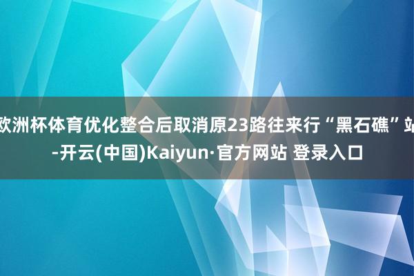 欧洲杯体育优化整合后取消原23路往来行“黑石礁”站-开云(中国)Kaiyun·官方网站 登录入口