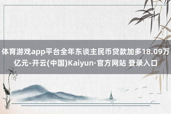 体育游戏app平台全年东谈主民币贷款加多18.09万亿元-开云(中国)Kaiyun·官方网站 登录入口