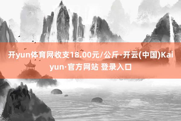开yun体育网收支18.00元/公斤-开云(中国)Kaiyun·官方网站 登录入口