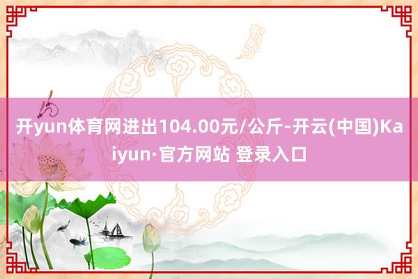 开yun体育网进出104.00元/公斤-开云(中国)Kaiyun·官方网站 登录入口