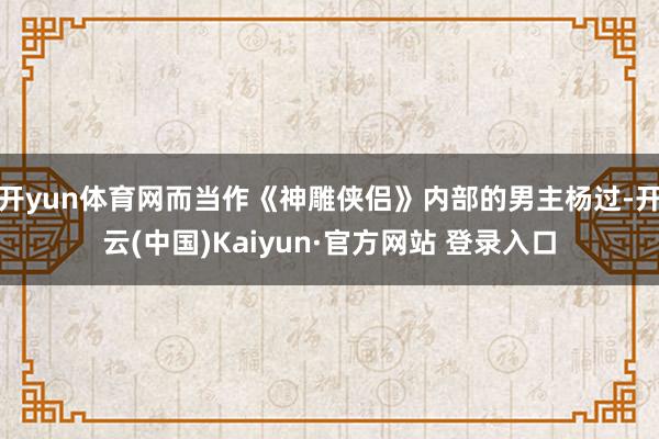 开yun体育网而当作《神雕侠侣》内部的男主杨过-开云(中国)Kaiyun·官方网站 登录入口