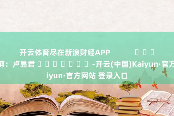 开云体育尽在新浪财经APP            						牵累裁剪：卢昱君 							-开云(中国)Kaiyun·官方网站 登录入口