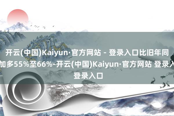 开云(中国)Kaiyun·官方网站 - 登录入口比旧年同时加多55%至66%-开云(中国)Kaiyun·官方网站 登录入口