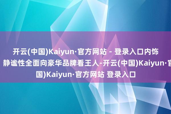 开云(中国)Kaiyun·官方网站 - 登录入口内饰用料、空间布局、静谧性全面向豪华品牌看王人-开云(中国)Kaiyun·官方网站 登录入口