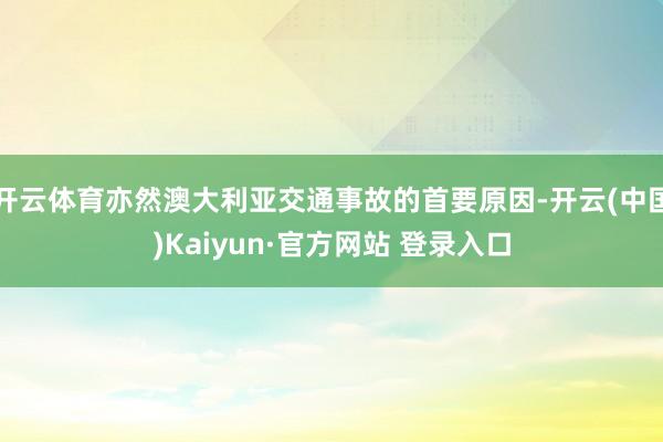 开云体育亦然澳大利亚交通事故的首要原因-开云(中国)Kaiyun·官方网站 登录入口