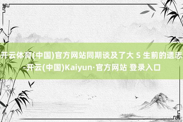 开云体育(中国)官方网站同期谈及了大 S 生前的遗志-开云(中国)Kaiyun·官方网站 登录入口
