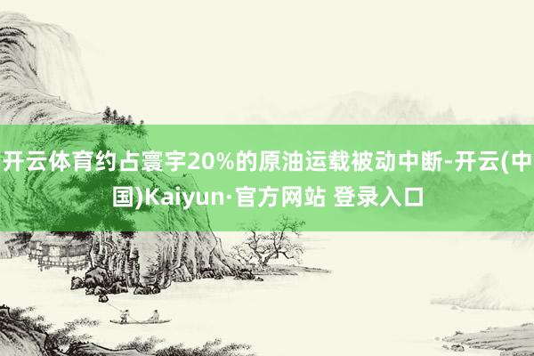 开云体育约占寰宇20%的原油运载被动中断-开云(中国)Kaiyun·官方网站 登录入口
