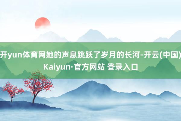 开yun体育网她的声息跳跃了岁月的长河-开云(中国)Kaiyun·官方网站 登录入口
